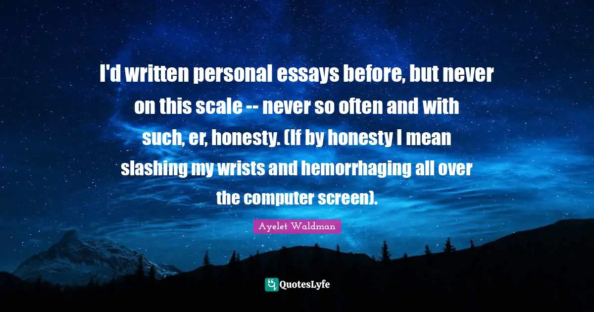I'd written personal essays before, but never on this scale -- never so often and with such, er, honesty. (If by honesty I mean slashing my wrists and hemorrhaging all over the computer screen).