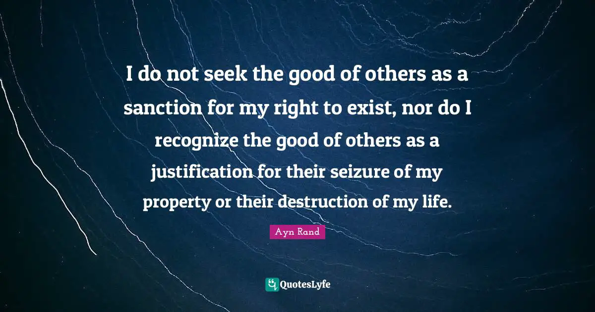 I do not seek the good of others as a sanction for my right to exist, nor do I recognize the good of others as a justification for their seizure of my property or their destruction of my life.