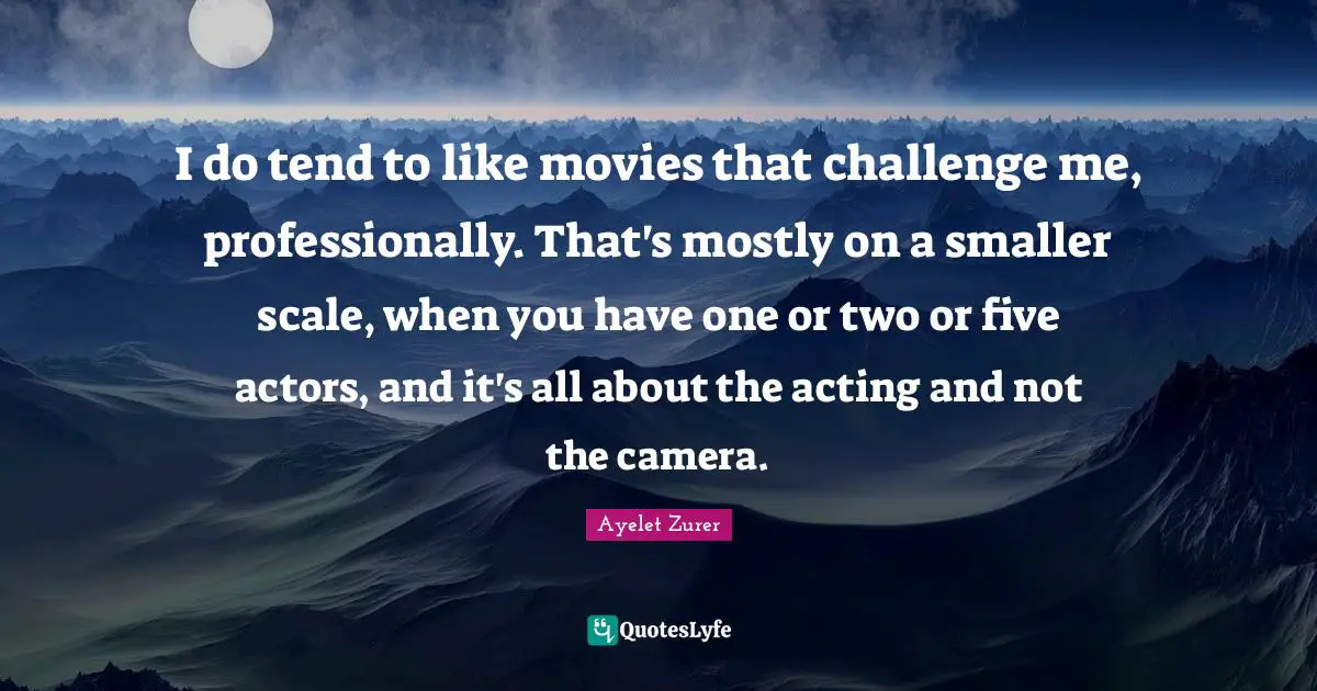I do tend to like movies that challenge me, professionally. That's mostly on a smaller scale, when you have one or two or five actors, and it's all about the acting and not the camera.