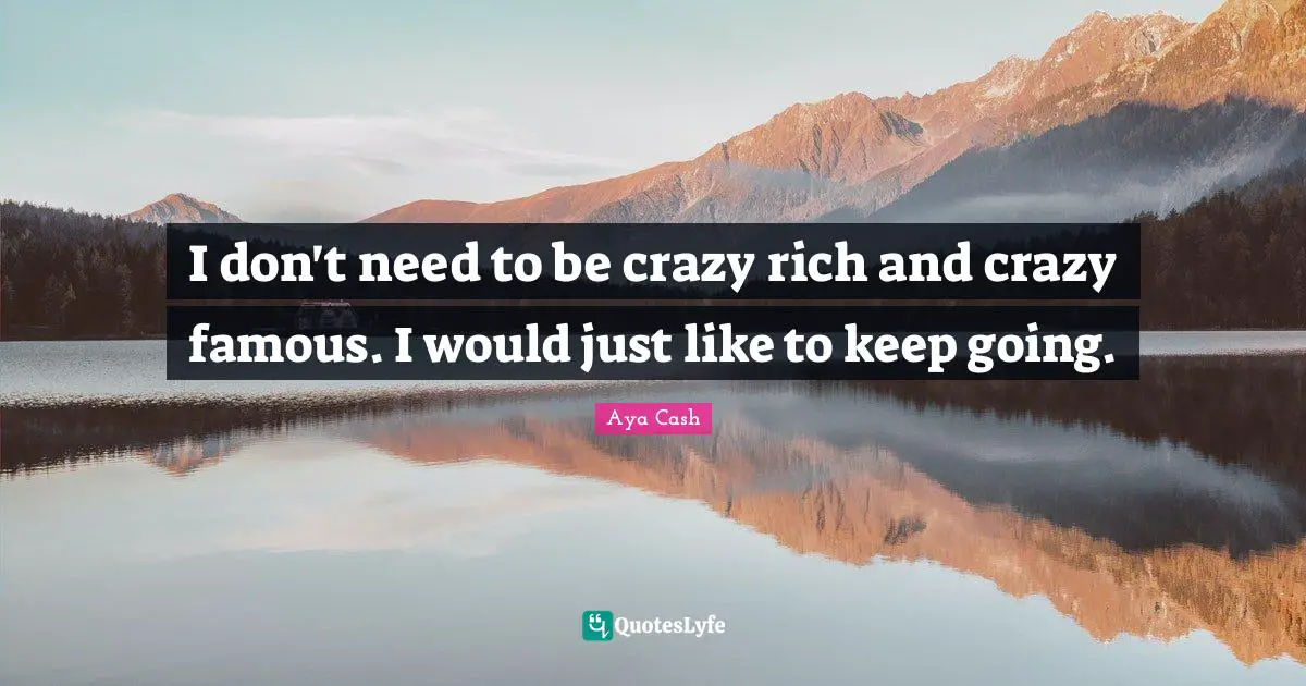 I don't need to be crazy rich and crazy famous. I would just like to keep going.