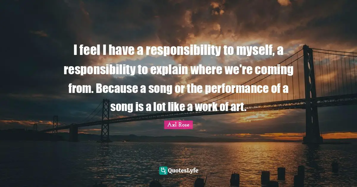 I feel I have a responsibility to myself, a responsibility to explain where we're coming from. Because a song or the performance of a song is a lot like a work of art.