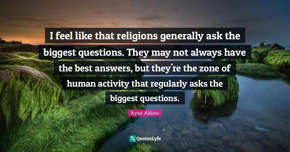 I feel like that religions generally ask the biggest questions. They may not always have the best answers, but they're the zone of human activity that regularly asks the biggest questions.