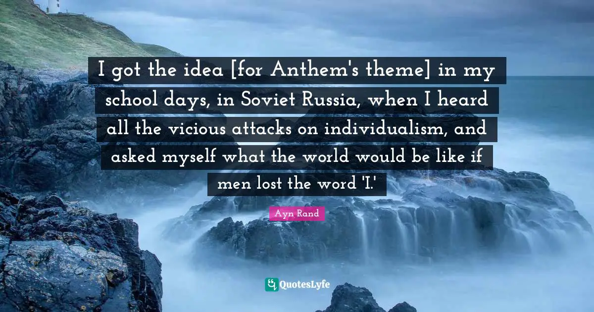 Vicious Quotes: "I got the idea [for Anthem's theme] in my school days, in Soviet Russia, when I heard all the vicious attacks on individualism, and asked myself what the world would be like if men lost the word 'I.'"