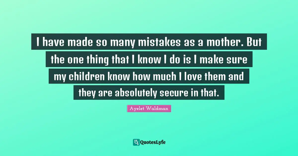 I have made so many mistakes as a mother. But the one thing that I know I do is I make sure my children know how much I love them and they are absolutely secure in that.