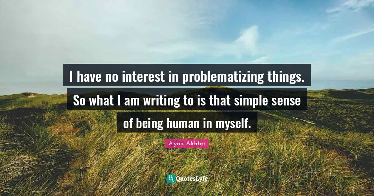 I have no interest in problematizing things. So what I am writing to is that simple sense of being human in myself.