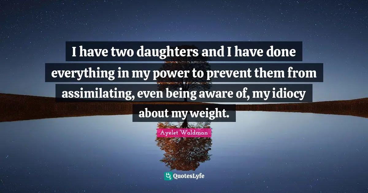 Daughters Quotes: "I have two daughters and I have done everything in my power to prevent them from assimilating, even being aware of, my idiocy about my weight."