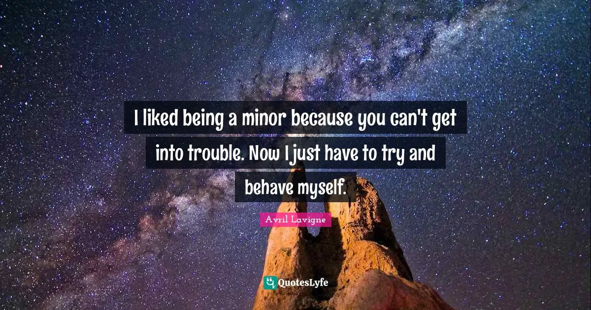 I liked being a minor because you can't get into trouble. Now I just have to try and behave myself.