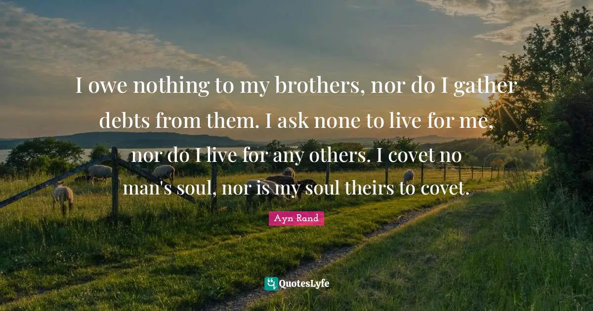 My Brother Quotes: "I owe nothing to my brothers, nor do I gather debts from them. I ask none to live for me, nor do I live for any others. I covet no man's soul, nor is my soul theirs to covet."