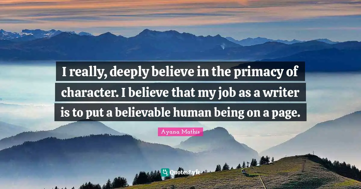 I really, deeply believe in the primacy of character. I believe that my job as a writer is to put a believable human being on a page.
