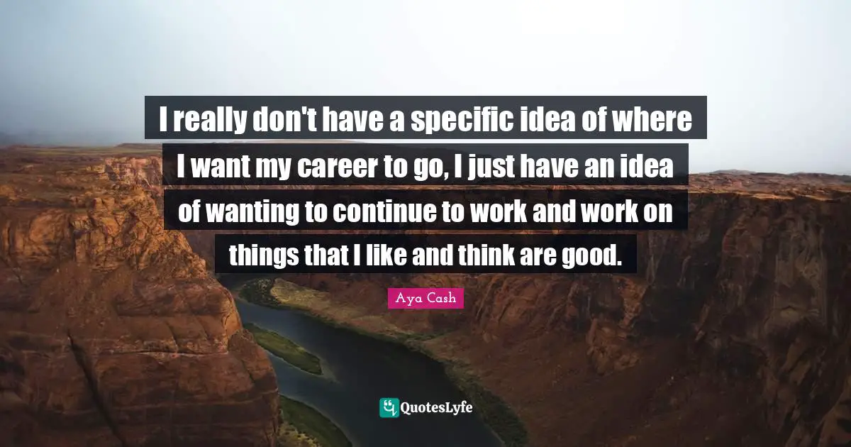 I really don't have a specific idea of where I want my career to go, I just have an idea of wanting to continue to work and work on things that I like and think are good.
