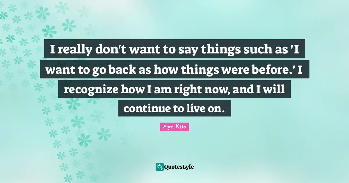 I really don't want to say things such as 'I want to go back as how things were before.' I recognize how I am right now, and I will continue to live on.