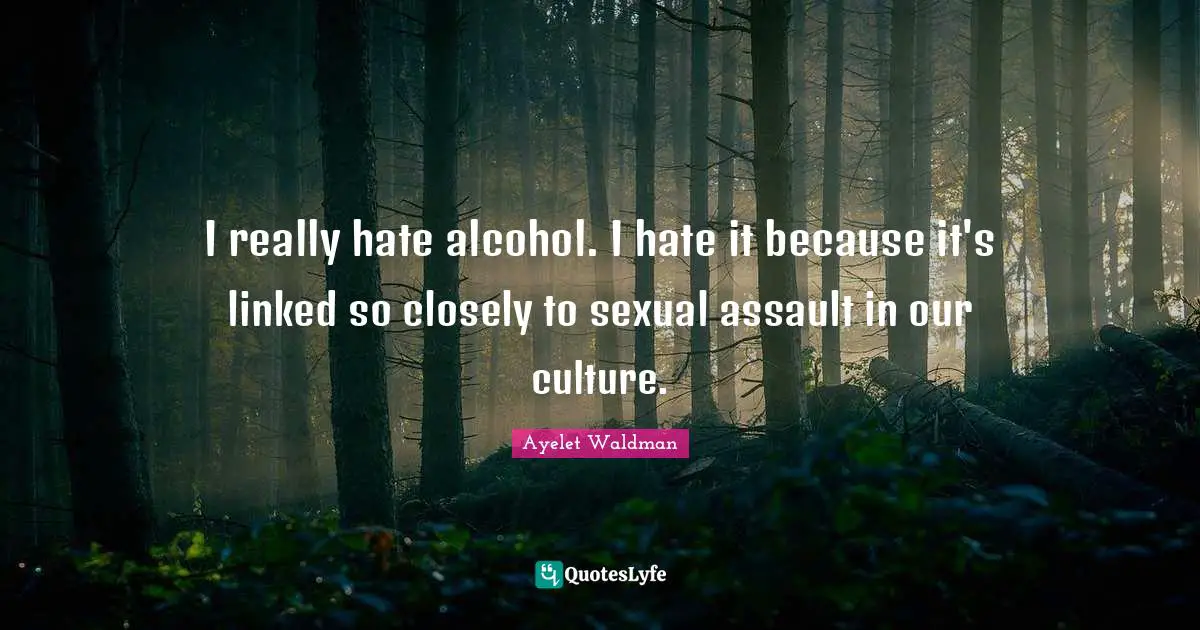 I really hate alcohol. I hate it because it's linked so closely to sexual assault in our culture.