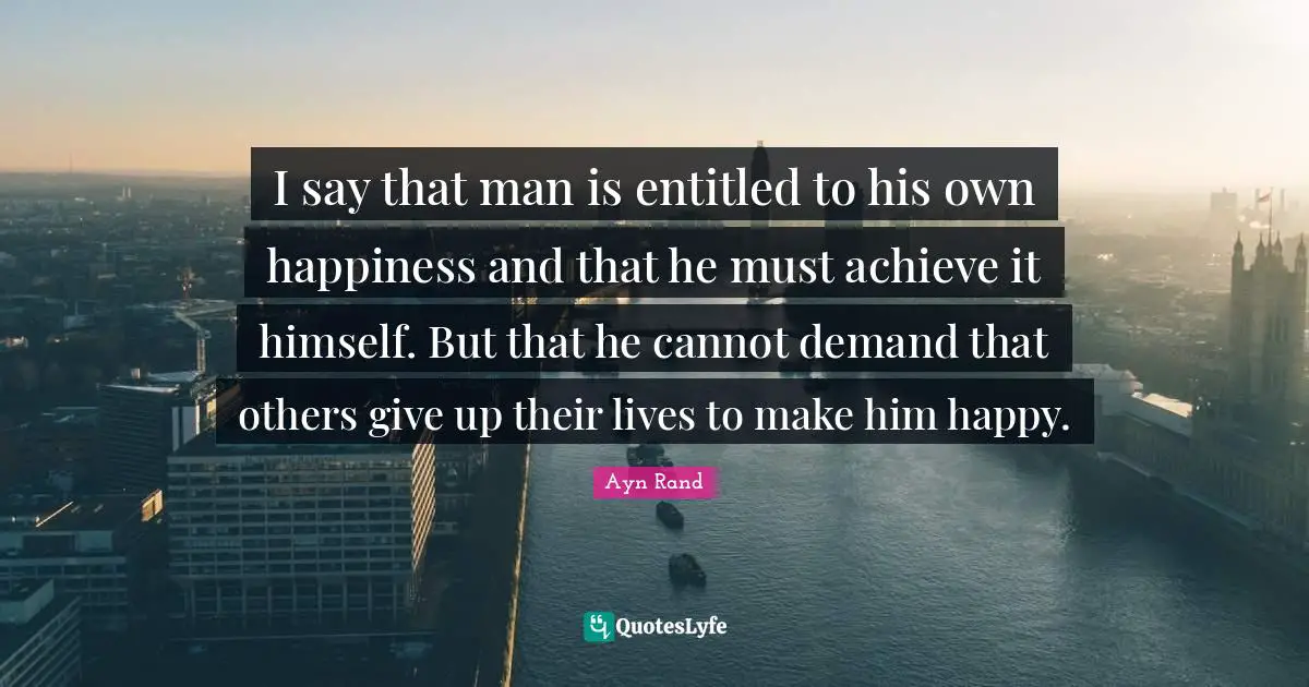 I say that man is entitled to his own happiness and that he must achieve it himself. But that he cannot demand that others give up their lives to make him happy.