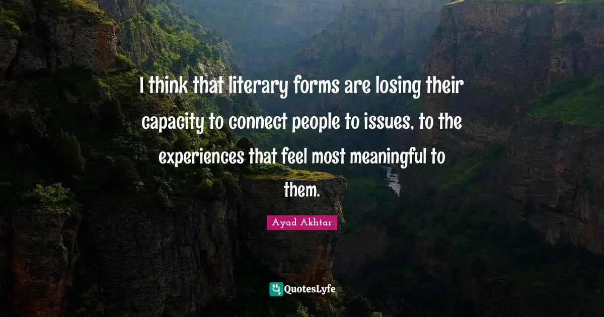 I think that literary forms are losing their capacity to connect people to issues, to the experiences that feel most meaningful to them.