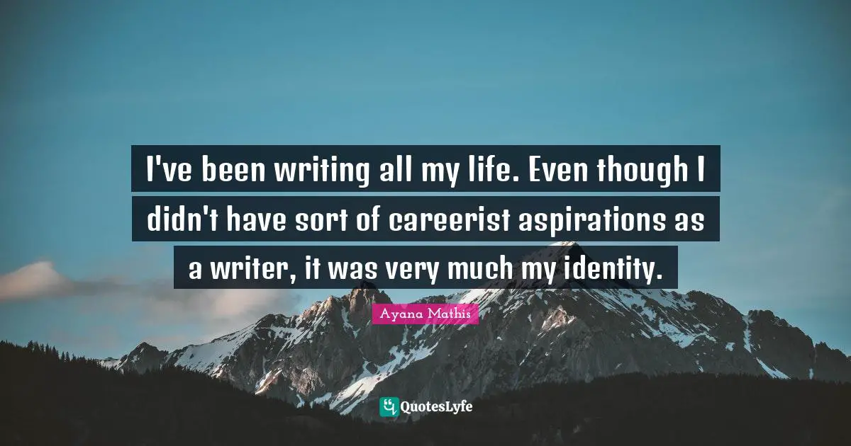 I've been writing all my life. Even though I didn't have sort of careerist aspirations as a writer, it was very much my identity.