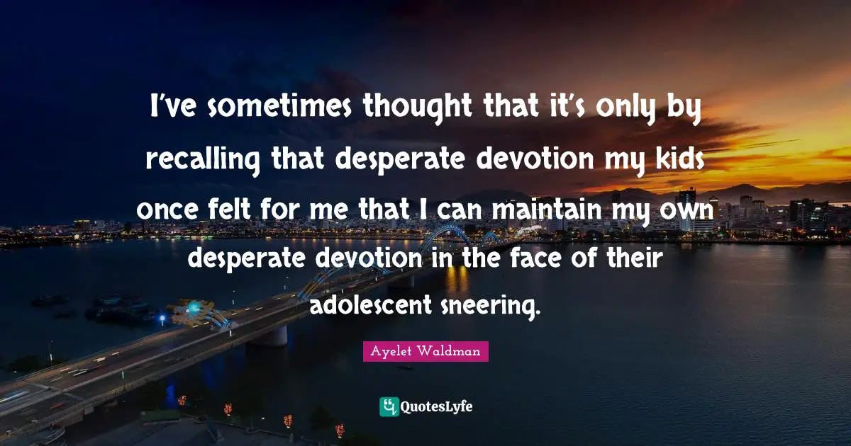 I’ve sometimes thought that it’s only by recalling that desperate devotion my kids once felt for me that I can maintain my own desperate devotion in the face of their adolescent sneering.