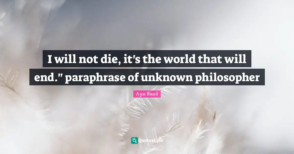 I will not die, it's the world that will end." paraphrase of unknown philosopher