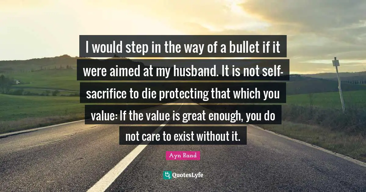 I would step in the way of a bullet if it were aimed at my husband. It is not self-sacrifice to die protecting that which you value: If the value is great enough, you do not care to exist without it.