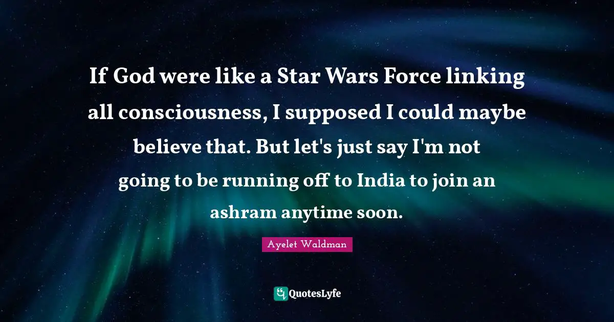 If God were like a Star Wars Force linking all consciousness, I supposed I could maybe believe that. But let's just say I'm not going to be running off to India to join an ashram anytime soon.
