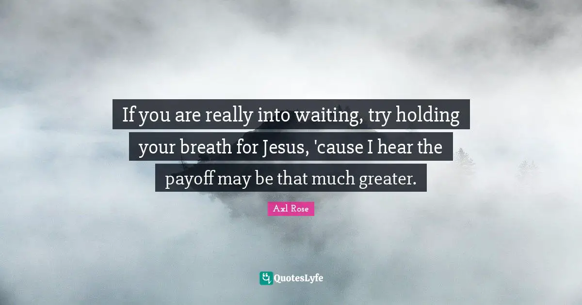 If you are really into waiting, try holding your breath for Jesus, 'cause I hear the payoff may be that much greater.