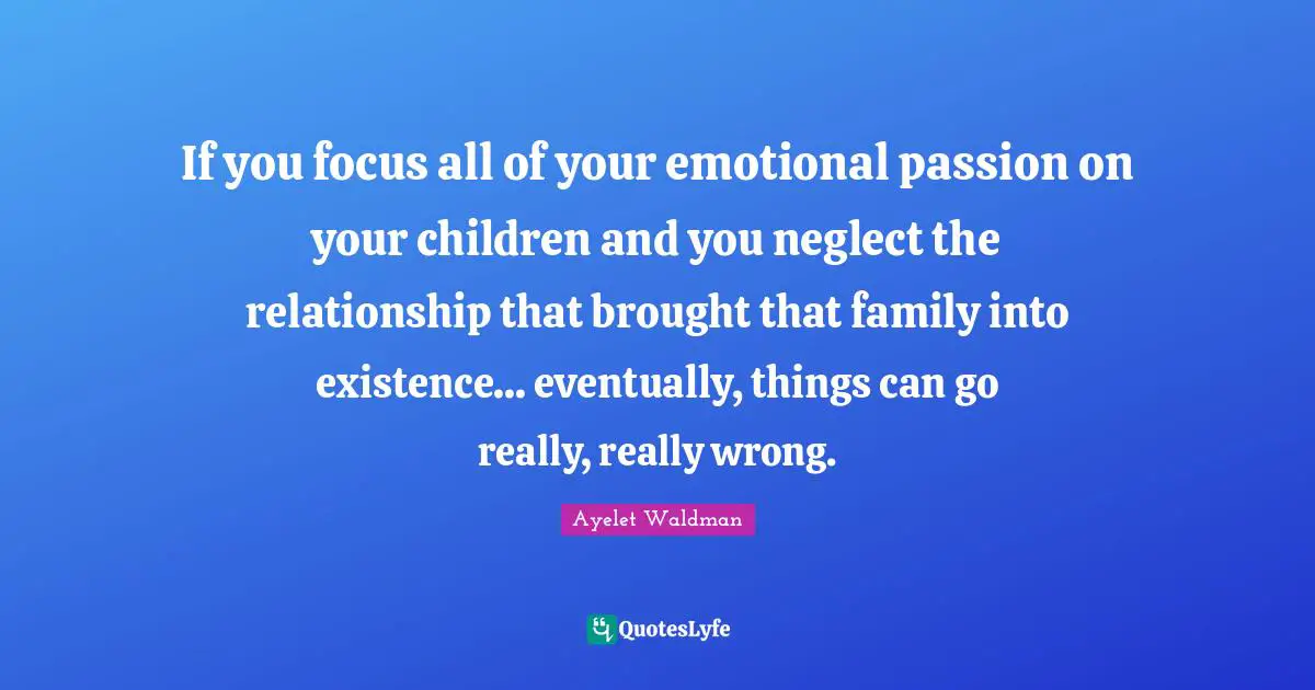 If you focus all of your emotional passion on your children and you neglect the relationship that brought that family into existence... eventually, things can go really, really wrong.