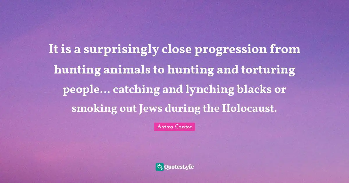 It is a surprisingly close progression from hunting animals to hunting and torturing people... catching and lynching blacks or smoking out Jews during the Holocaust.