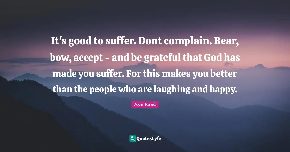 It's good to suffer. Dont complain. Bear, bow, accept - and be grateful that God has made you suffer. For this makes you better than the people who are laughing and happy.