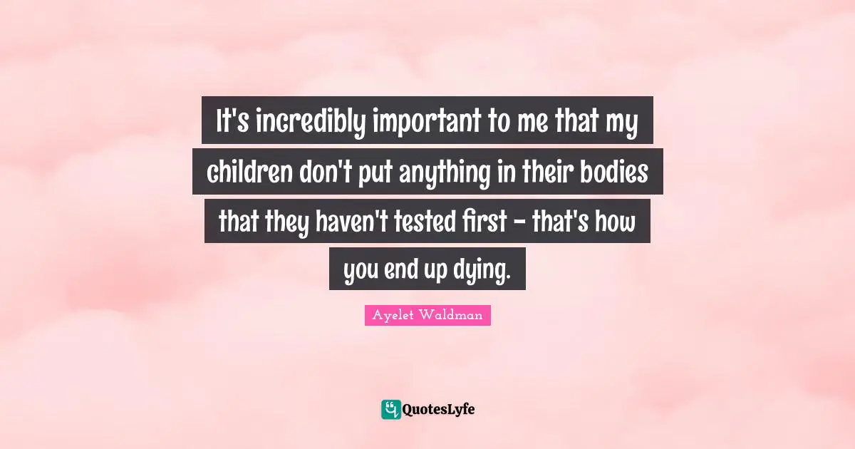 It's incredibly important to me that my children don't put anything in their bodies that they haven't tested first - that's how you end up dying.