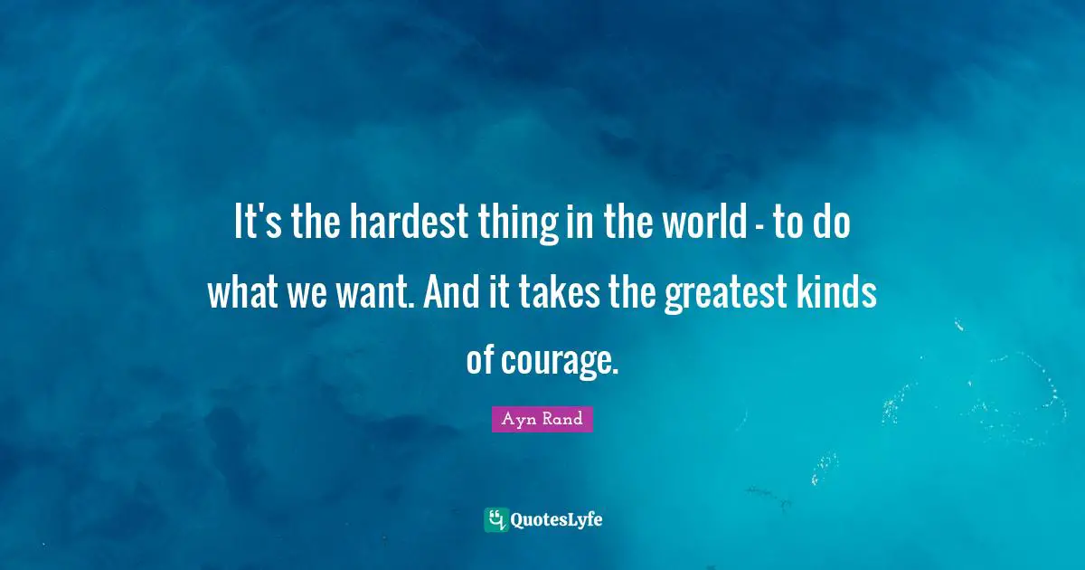 It's the hardest thing in the world - to do what we want. And it takes the greatest kinds of courage.