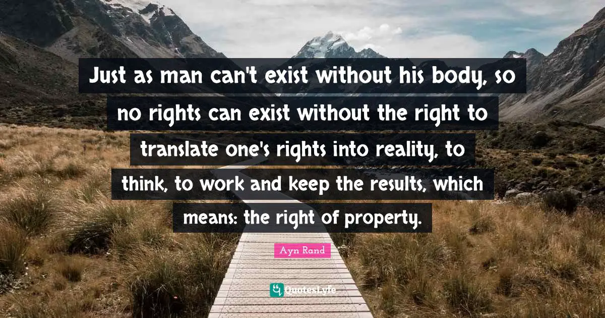 Just as man can't exist without his body, so no rights can exist without the right to translate one's rights into reality, to think, to work and keep the results, which means: the right of property.