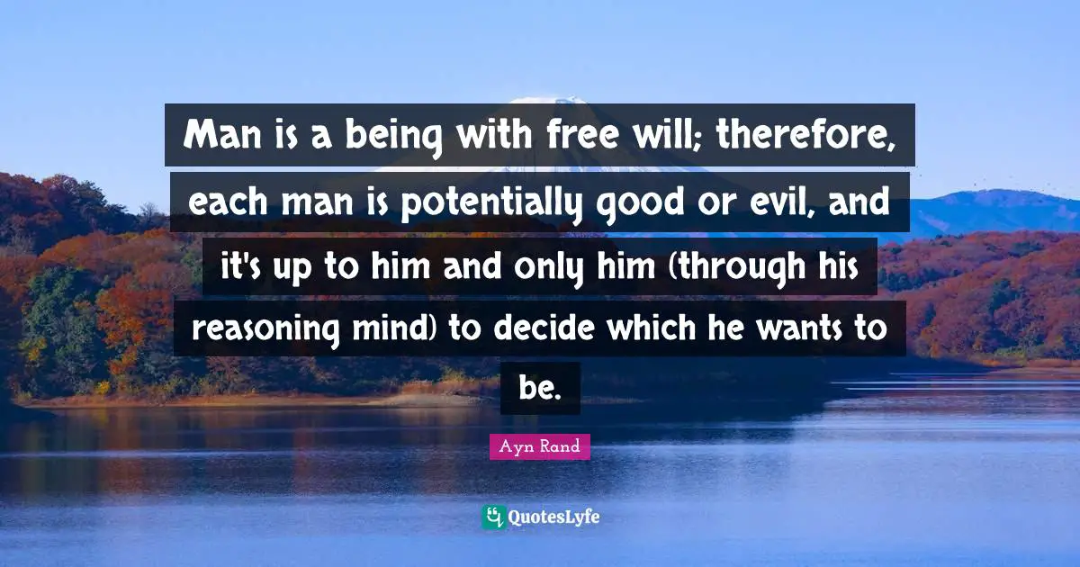Man is a being with free will; therefore, each man is potentially good or evil, and it's up to him and only him (through his reasoning mind) to decide which he wants to be.
