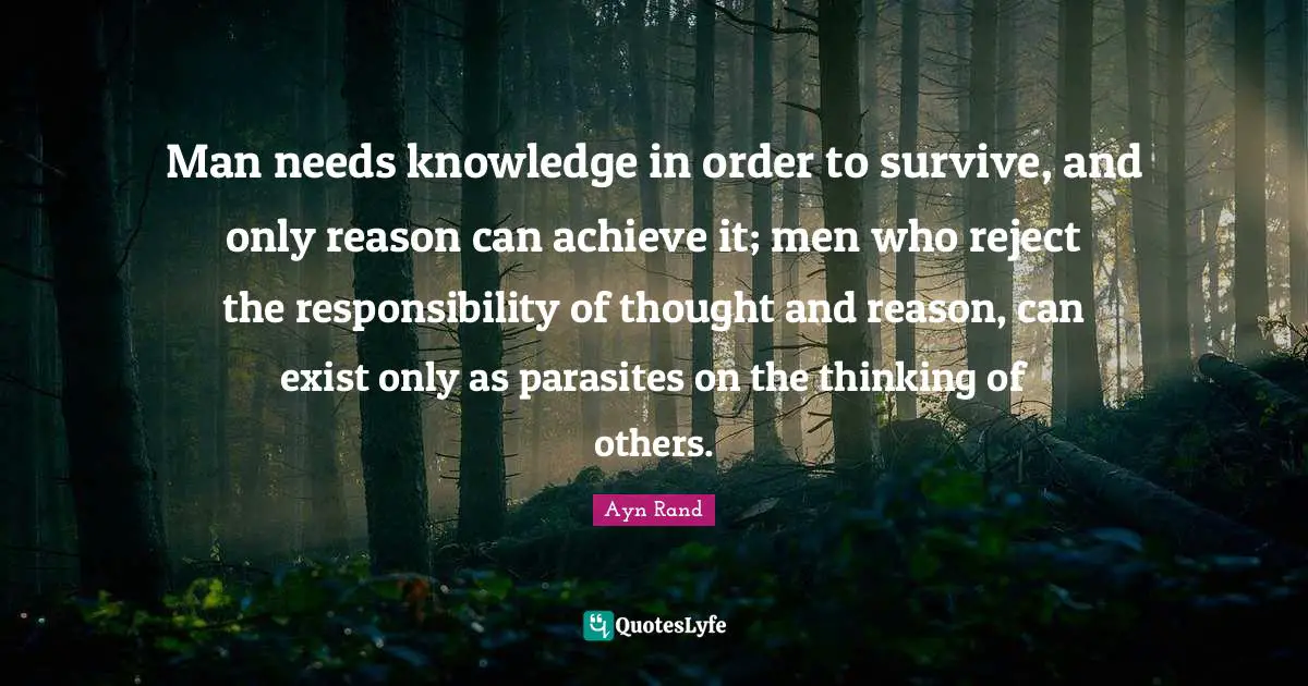 Ayn Rand Quotes: "Man needs knowledge in order to survive, and only reason can achieve it; men who reject the responsibility of thought and reason, can exist only as parasites on the thinking of others."