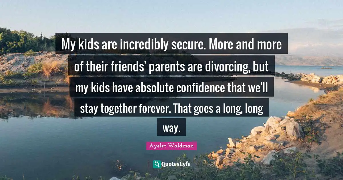 My kids are incredibly secure. More and more of their friends' parents are divorcing, but my kids have absolute confidence that we'll stay together forever. That goes a long, long way.