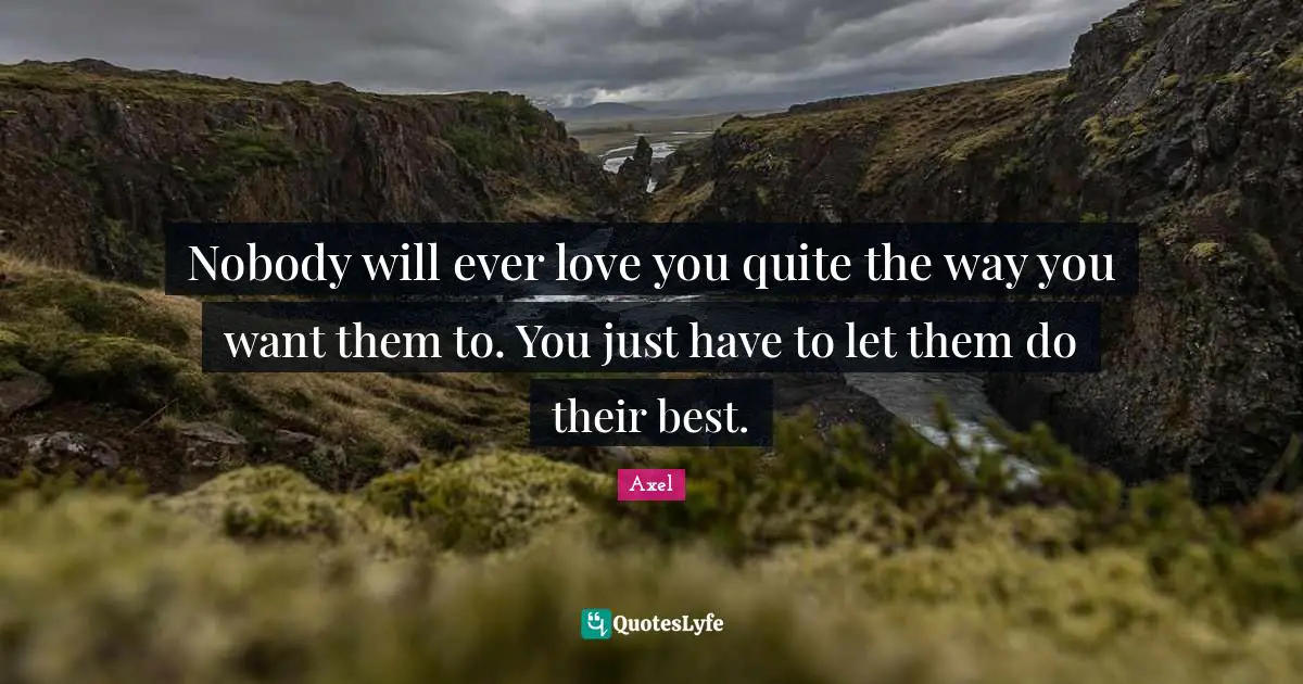 Nobody will ever love you quite the way you want them to. You just have to let them do their best.
