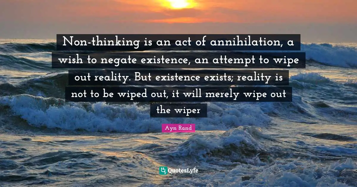 Non-thinking is an act of annihilation, a wish to negate existence, an attempt to wipe out reality. But existence exists; reality is not to be wiped out, it will merely wipe out the wiper