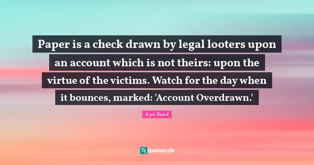Paper is a check drawn by legal looters upon an account which is not theirs: upon the virtue of the victims. Watch for the day when it bounces, marked: 'Account Overdrawn.'