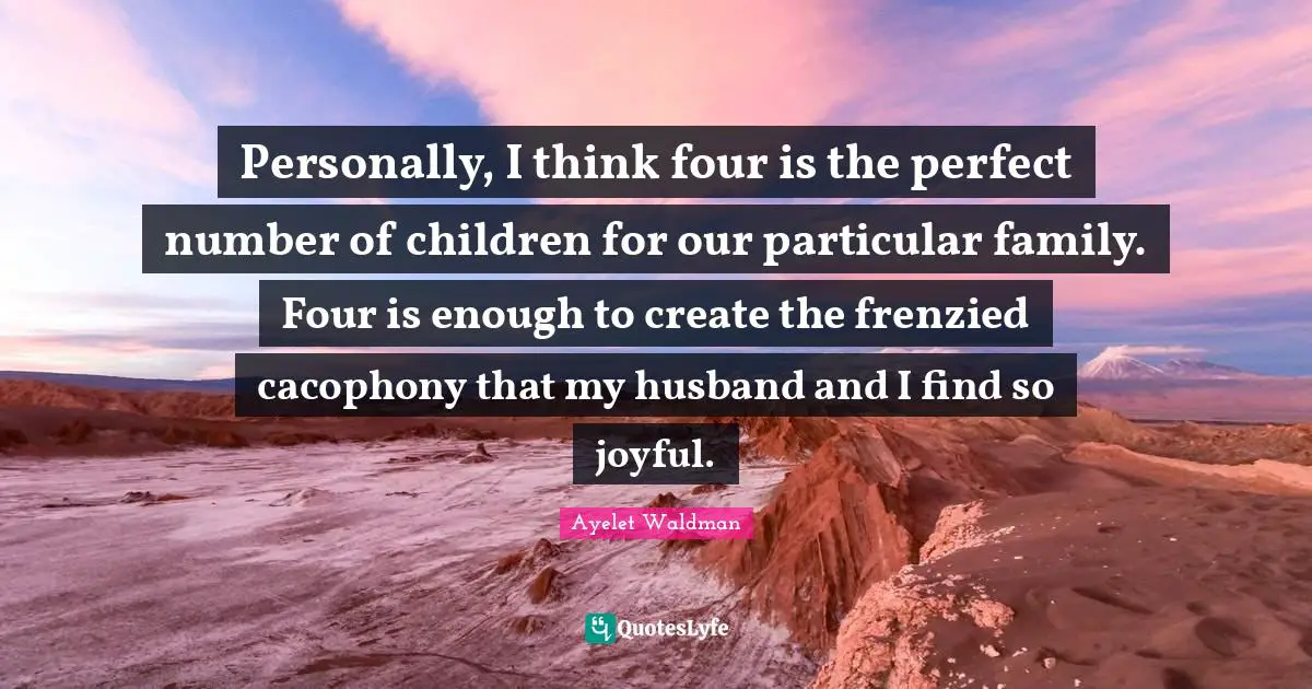 Personally, I think four is the perfect number of children for our particular family. Four is enough to create the frenzied cacophony that my husband and I find so joyful.