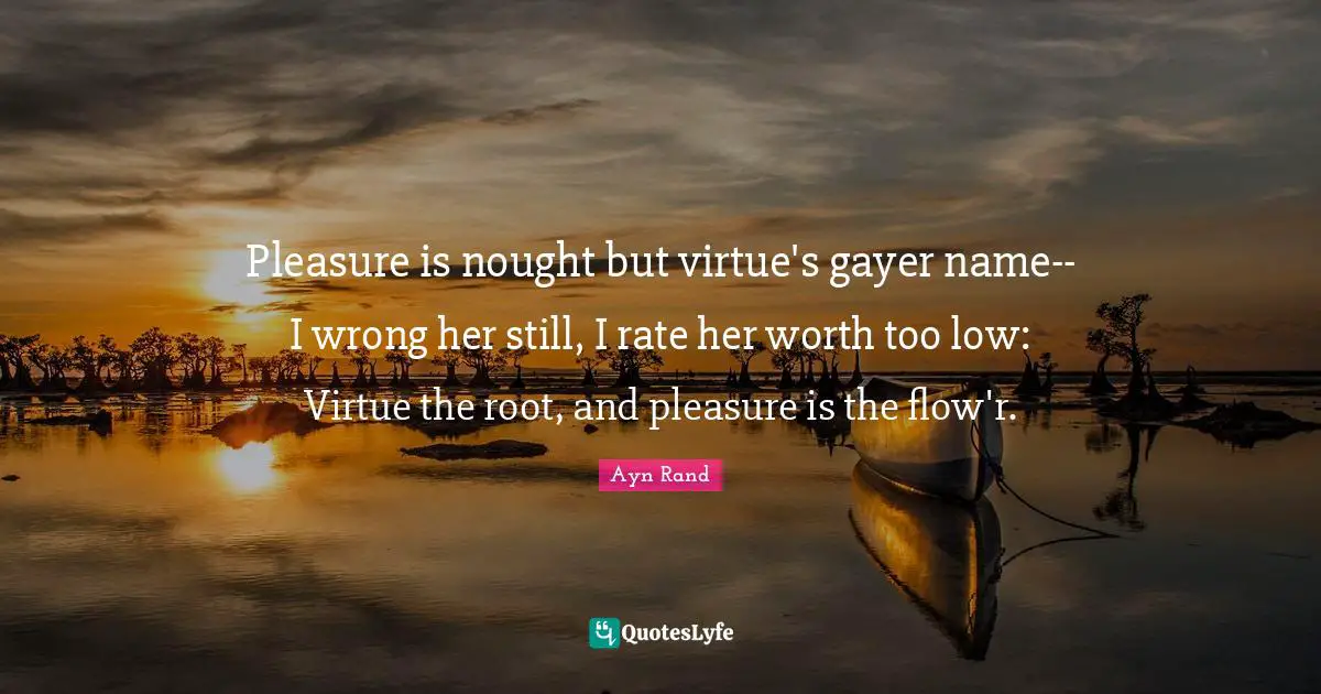 Pleasure is nought but virtue's gayer name-- I wrong her still, I rate her worth too low: Virtue the root, and pleasure is the flow'r.
