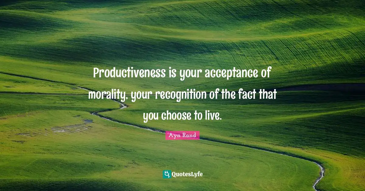 Productiveness is your acceptance of morality, your recognition of the fact that you choose to live.