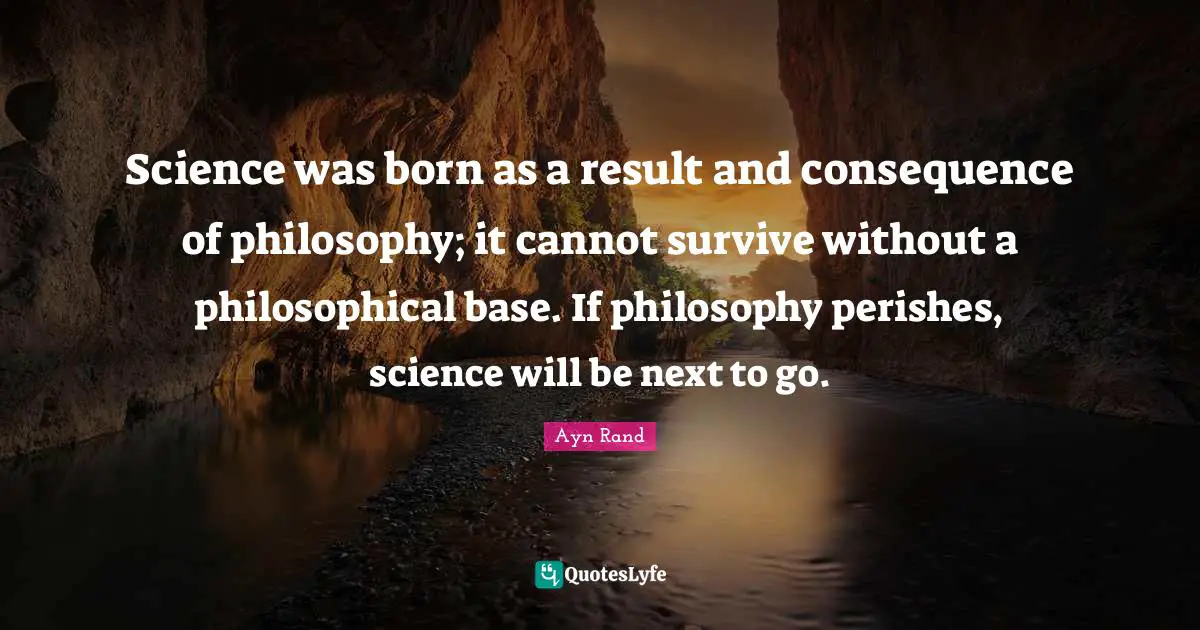 Science was born as a result and consequence of philosophy; it cannot survive without a philosophical base. If philosophy perishes, science will be next to go.