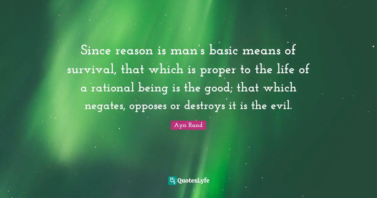 Since reason is man’s basic means of survival, that which is proper to the life of a rational being is the good; that which negates, opposes or destroys it is the evil.