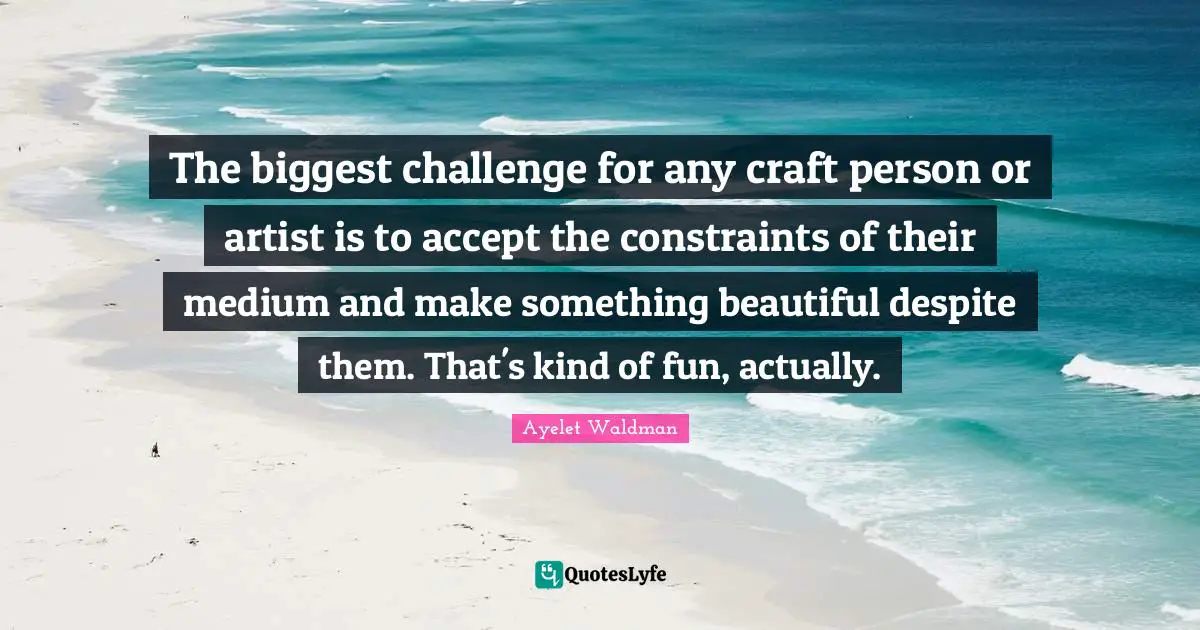 The biggest challenge for any craft person or artist is to accept the constraints of their medium and make something beautiful despite them. That's kind of fun, actually.