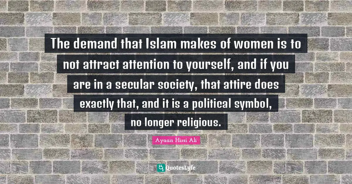 Ayaan Hirsi Ali Quotes: "The demand that Islam makes of women is to not attract attention to yourself, and if you are in a secular society, that attire does exactly that, and it is a political symbol, no longer religious."