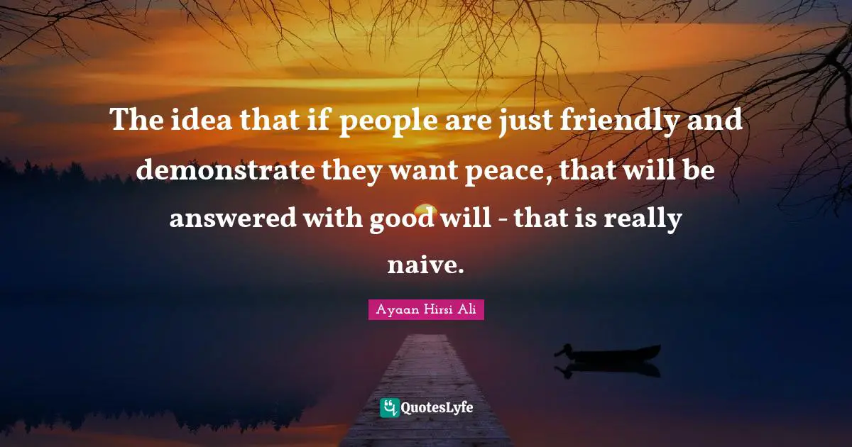 Ayaan Hirsi Ali Quotes: "The idea that if people are just friendly and demonstrate they want peace, that will be answered with good will - that is really naive."