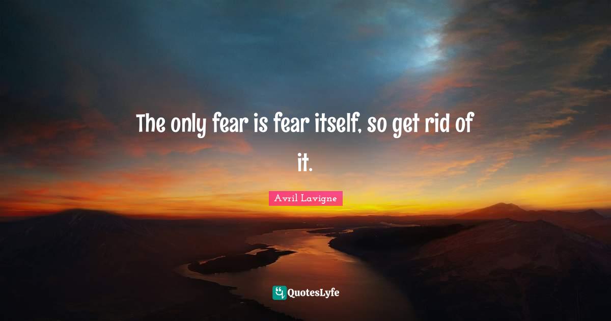 The only fear is fear itself, so get rid of it.