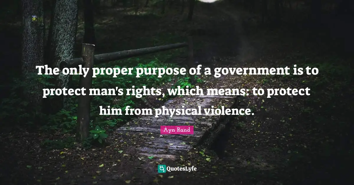 The only proper purpose of a government is to protect man's rights, which means: to protect him from physical violence.