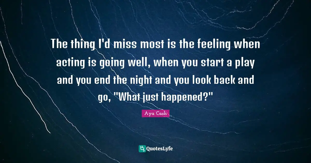The thing I'd miss most is the feeling when acting is going well, when you start a play and you end the night and you look back and go, "What just happened?"