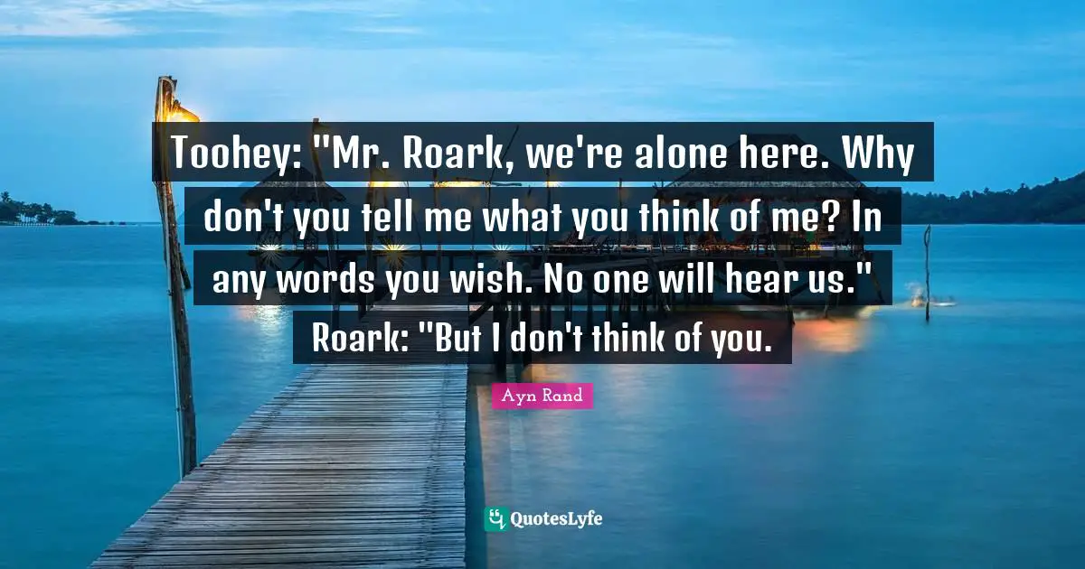 Toohey: "Mr. Roark, we're alone here. Why don't you tell me what you think of me? In any words you wish. No one will hear us." Roark: "But I don't think of you.
