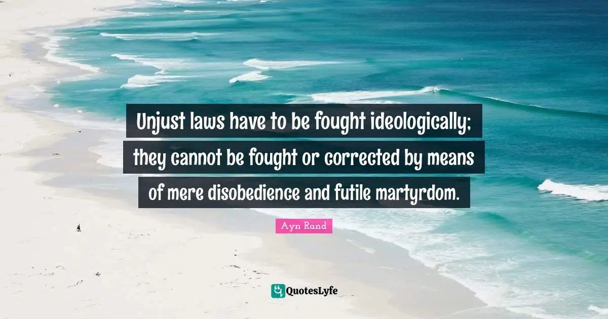Unjust laws have to be fought ideologically; they cannot be fought or corrected by means of mere disobedience and futile martyrdom.
