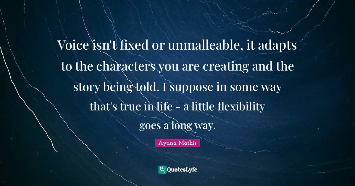 Voice isn't fixed or unmalleable, it adapts to the characters you are creating and the story being told. I suppose in some way that's true in life - a little flexibility goes a long way.